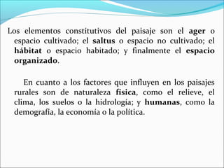 Los elementos constitutivos del paisaje son el ager o
espacio cultivado; el saltus o espacio no cultivado; el
hábitat o espacio habitado; y finalmente el espacio
organizado.
En cuanto a los factores que influyen en los paisajes
rurales son de naturaleza física, como el relieve, el
clima, los suelos o la hidrología; y humanas, como la
demografía, la economía o la política.

 