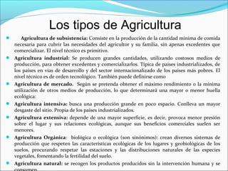 Los tipos de Agricultura













Agricultura de subsistencia: Consiste en la producción de la cantidad mínima de comida
necesaria para cubrir las necesidades del agricultor y su familia, sin apenas excedentes que
comercializar. El nivel técnico es primitivo.
Agricultura industrial: Se producen grandes cantidades, utilizando costosos medios de
producción, para obtener excedentes y comercializarlos. Típica de países industrializados, de
los países en vías de desarrollo y del sector internacionalizado de los países más pobres. El
nivel técnico es de orden tecnológico. También puede definirse como
Agricultura de mercado. Según se pretenda obtener el máximo rendimiento o la mínima
utilización de otros medios de producción, lo que determinará una mayor o menor huella
ecológica:
Agricultura intensiva: busca una producción grande en poco espacio. Conlleva un mayor
desgaste del sitio. Propia de los países industrializados.
Agricultura extensiva: depende de una mayor superficie, es decir, provoca menor presión
sobre el lugar y sus relaciones ecológicas, aunque sus beneficios comerciales suelen ser
menores.
Agricultura Orgánica: biológica o ecológica (son sinónimos): crean diversos sistemas de
producción que respeten las características ecológicas de los lugares y geobiológicas de los
suelos, procurando respetar las estaciones y las distribuciones naturales de las especies
vegetales, fomentando la fertilidad del suelo.
Agricultura natural: se recogen los productos producidos sin la intervención humana y se

 