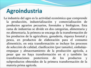 Agroindustria
La industria del agro es la actividad económica que comprende
la producción, industrialización y comercialización de
productos agrarios pecuarios, forestales y biológicos. Esta
rama de industrias se divide en dos categorías, alimentaria y
no alimentaria, la primera se encarga de la transformación de
los productos de la agricultura, ganadería, riqueza forestal y
pesca, en productos de elaboración para el consumo
alimenticio, en esta transformación se incluye los procesos
de selección de calidad, clasificación (por tamaño), embalajeempaque y almacenamiento de la producción agrícola, a
pesar que no haya transformación en si y también las
transformaciones posteriores de los productos y
subproductos obtenidos de la primera transformación de la
materia prima agrícola.

 