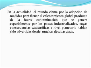 En la actualidad el mundo clama por la adopción de
medidas para frenar el calentamiento global producto
de la fuerte contaminación que se genera
especialmente por los países industrializados, cuyas
consecuencias catastróficas a nivel planetario habían
sido advertidas desde muchas décadas atrás.

 