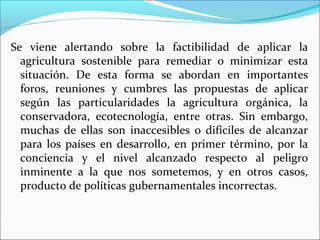 Se viene alertando sobre la factibilidad de aplicar la
agricultura sostenible para remediar o minimizar esta
situación. De esta forma se abordan en importantes
foros, reuniones y cumbres las propuestas de aplicar
según las particularidades la agricultura orgánica, la
conservadora, ecotecnología, entre otras. Sin embargo,
muchas de ellas son inaccesibles o difíciles de alcanzar
para los países en desarrollo, en primer término, por la
conciencia y el nivel alcanzado respecto al peligro
inminente a la que nos sometemos, y en otros casos,
producto de políticas gubernamentales incorrectas.

 