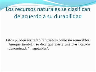 Los recursos naturales se clasifican
de acuerdo a su durabilidad

Estos pueden ser tanto renovables como no renovables.
Aunque también se dice que existe una clasificación
denominada “inagotables”.

 