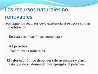 Los recursos naturales no
renovables
son aquellos recursos cuya existencia si se agota con su
explotación.
En esta clasificación se encuentra :
-El petróleo
-Yacimientos minerales
El valor económico dependerá de su escasez y claro
está que de su demanda. Por ejemplo, el petróleo.

 