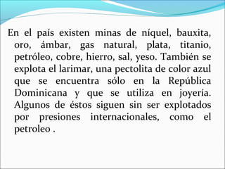 En el país existen minas de níquel, bauxita,
oro, ámbar, gas natural, plata, titanio,
petróleo, cobre, hierro, sal, yeso. También se
explota el larimar, una pectolita de color azul
que se encuentra sólo en la República
Dominicana y que se utiliza en joyería.
Algunos de éstos siguen sin ser explotados
por presiones internacionales, como el
petroleo .

 