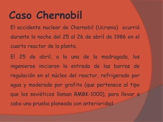 Caso Chernobil
El accidente nuclear de Chernobil (Ucrania) ocurrió
durante la noche del 25 al 26 de abril de 1986 en el
cuarto reactor de la planta.
El 25 de abril, a la una de la madrugada, los
ingenieros iniciaron la entrada de las barras de
regulación en el núcleo del reactor, refrigerado por
agua y moderado por grafito (que pertenece al tipo
que los soviéticos llaman RMBK-1000), para llevar a
cabo una prueba planeada con anterioridad
 