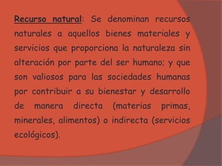 Recurso natural: Se denominan recursos
naturales a aquellos bienes materiales y
servicios que proporciona la naturaleza sin
alteración por parte del ser humano; y que
son valiosos para las sociedades humanas
por contribuir a su bienestar y desarrollo
de manera directa (materias primas,
minerales, alimentos) o indirecta (servicios
ecológicos).
 