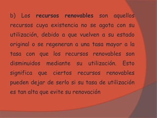 b) Los recursos renovables son aquellos
recursos cuya existencia no se agota con su
utilización, debido a que vuelven a su estado
original o se regeneran a una tasa mayor a la
tasa con que los recursos renovables son
disminuidos mediante su utilización. Esto
significa que ciertos recursos renovables
pueden dejar de serlo si su tasa de utilización
es tan alta que evite su renovación
 