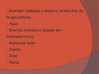 - Biomasa: bosques y madera, productos de
la agricultura.
- Agua
- Energía hidráulica (puede ser
hidroeléctrica).
- Radiación solar
- Viento
- Olas
- Peces
 