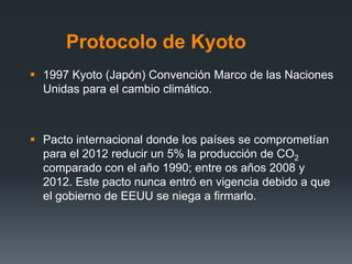 Protocolo de Kyoto
 1997 Kyoto (Japón) Convención Marco de las Naciones
Unidas para el cambio climático.
 Pacto internacional donde los países se comprometían
para el 2012 reducir un 5% la producción de CO2
comparado con el año 1990; entre os años 2008 y
2012. Este pacto nunca entró en vigencia debido a que
el gobierno de EEUU se niega a firmarlo.
 