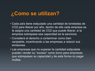 ¿Como se utilizan?
 Cada país tiene estipulado una cantidad de toneladas de
CO2 para liberar por año, dentro de ella cada empresa se
le asigna una cantidad de CO2 que puede liberar, si la
empresa sobrepasa esa capacidad se la sanciona.
 Considera el derecho a contaminar como bien
canjeable, incentivando a las empresas a reducir sus
emisiones.
 Las empresas que no superan la cantidad estipulada
pueden vender su “exceso” como bono para empresas
que sobrepasan su capacidad y de esta forma no pagar
multas.
 