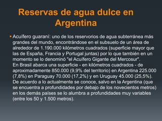 Reservas de agua dulce en
Argentina
 Acuífero guaraní: uno de los reservorios de agua subterránea más
grandes del mundo, encontrándose en el subsuelo de un área de
alrededor de 1.190.000 kilómetros cuadrados (superficie mayor que
las de España, Francia y Portugal juntas) por lo que también en un
momento se lo denominó "el Acuífero Gigante del Mercosur".
En Brasil abarca una superficie - en kilómetros cuadrados - de
aproximadamente 850.000 (9,9% del territorio) en Argentina 225.000
(7,8%) en Paraguay 70.000 (17,2%) y en Uruguay 45.000 (25,5%).
De acuerdo a lo actualmente se conoce, salvo en la Argentina (que
se encuentra a profundidades por debajo de los novecientos metros)
en los demás países se lo alumbra a profundidades muy variables
(entre los 50 y 1.500 metros).
 