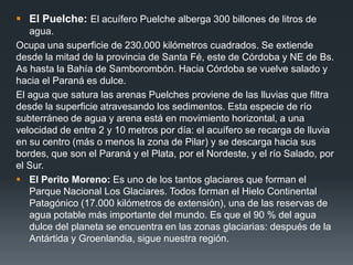  El Puelche: El acuífero Puelche alberga 300 billones de litros de
agua.
Ocupa una superficie de 230.000 kilómetros cuadrados. Se extiende
desde la mitad de la provincia de Santa Fé, este de Córdoba y NE de Bs.
As hasta la Bahía de Samborombón. Hacia Córdoba se vuelve salado y
hacia el Paraná es dulce.
El agua que satura las arenas Puelches proviene de las lluvias que filtra
desde la superficie atravesando los sedimentos. Esta especie de río
subterráneo de agua y arena está en movimiento horizontal, a una
velocidad de entre 2 y 10 metros por día: el acuífero se recarga de lluvia
en su centro (más o menos la zona de Pilar) y se descarga hacia sus
bordes, que son el Paraná y el Plata, por el Nordeste, y el río Salado, por
el Sur.
 El Perito Moreno: Es uno de los tantos glaciares que forman el
Parque Nacional Los Glaciares. Todos forman el Hielo Continental
Patagónico (17.000 kilómetros de extensión), una de las reservas de
agua potable más importante del mundo. Es que el 90 % del agua
dulce del planeta se encuentra en las zonas glaciarias: después de la
Antártida y Groenlandia, sigue nuestra región.
 