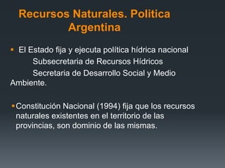 Recursos Naturales. Politica
Argentina
 El Estado fija y ejecuta política hídrica nacional
Subsecretaria de Recursos Hídricos
Secretaria de Desarrollo Social y Medio
Ambiente.
Constitución Nacional (1994) fija que los recursos
naturales existentes en el territorio de las
provincias, son dominio de las mismas.
 