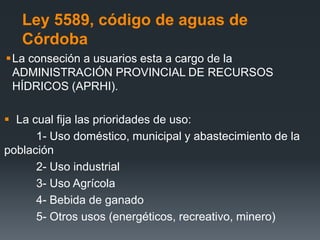 Ley 5589, código de aguas de
Córdoba
La conseción a usuarios esta a cargo de la
ADMINISTRACIÓN PROVINCIAL DE RECURSOS
HÍDRICOS (APRHI).
 La cual fija las prioridades de uso:
1- Uso doméstico, municipal y abastecimiento de la
población
2- Uso industrial
3- Uso Agrícola
4- Bebida de ganado
5- Otros usos (energéticos, recreativo, minero)
 