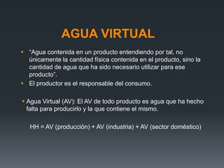 AGUA VIRTUAL
 “Agua contenida en un producto entendiendo por tal, no
únicamente la cantidad física contenida en el producto, sino la
cantidad de agua que ha sido necesario utilizar para ese
producto”.
 El productor es el responsable del consumo.
 Agua Virtual (AV): El AV de todo producto es agua que ha hecho
falta para producirlo y la que contiene el mismo.
HH = AV (producción) + AV (industria) + AV (sector doméstico)
 