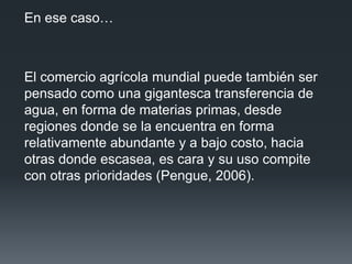 En ese caso…
El comercio agrícola mundial puede también ser
pensado como una gigantesca transferencia de
agua, en forma de materias primas, desde
regiones donde se la encuentra en forma
relativamente abundante y a bajo costo, hacia
otras donde escasea, es cara y su uso compite
con otras prioridades (Pengue, 2006).
 