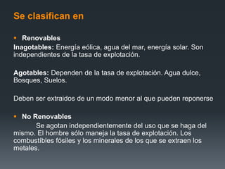 Se clasifican en
 Renovables
Inagotables: Energía eólica, agua del mar, energía solar. Son
independientes de la tasa de explotación.
Agotables: Dependen de la tasa de explotación. Agua dulce,
Bosques, Suelos.
Deben ser extraidos de un modo menor al que pueden reponerse
 No Renovables
Se agotan independientemente del uso que se haga del
mismo. El hombre sólo maneja la tasa de explotación. Los
combustíbles fósiles y los minerales de los que se extraen los
metales.
 