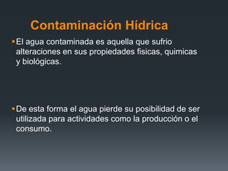 Contaminación Hídrica
El agua contaminada es aquella que sufrio
alteraciones en sus propiedades fisicas, quimicas
y biológicas.
De esta forma el agua pierde su posibilidad de ser
utilizada para actividades como la producción o el
consumo.
 