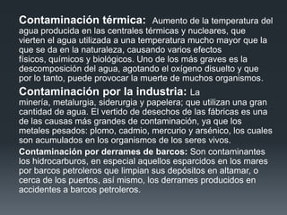 Contaminación térmica: Aumento de la temperatura del
agua producida en las centrales térmicas y nucleares, que
vierten el agua utilizada a una temperatura mucho mayor que la
que se da en la naturaleza, causando varios efectos
físicos, químicos y biológicos. Uno de los más graves es la
descomposición del agua, agotando el oxígeno disuelto y que
por lo tanto, puede provocar la muerte de muchos organismos.
Contaminación por la industria: La
minería, metalurgia, siderurgia y papelera; que utilizan una gran
cantidad de agua. El vertido de desechos de las fábricas es una
de las causas más grandes de contaminación, ya que los
metales pesados: plomo, cadmio, mercurio y arsénico, los cuales
son acumulados en los organismos de los seres vivos.
Contaminación por derrames de barcos: Son contaminantes
los hidrocarburos, en especial aquellos esparcidos en los mares
por barcos petroleros que limpian sus depósitos en altamar, o
cerca de los puertos, así mismo, los derrames producidos en
accidentes a barcos petroleros.
 