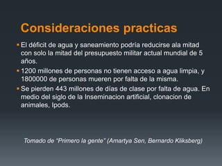 Consideraciones practicas
 El déficit de agua y saneamiento podría reducirse ala mitad
con solo la mitad del presupuesto militar actual mundial de 5
años.
 1200 millones de personas no tienen acceso a agua limpia, y
1800000 de personas mueren por falta de la misma.
 Se pierden 443 millones de días de clase por falta de agua. En
medio del siglo de la Inseminacion artificial, clonacion de
animales, Ipods.
Tomado de “Primero la gente” (Amartya Sen, Bernardo Kliksberg)
 