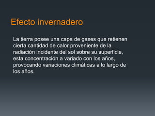 Efecto invernadero
La tierra posee una capa de gases que retienen
cierta cantidad de calor proveniente de la
radiación incidente del sol sobre su superficie,
esta concentración a variado con los años,
provocando variaciones climáticas a lo largo de
los años.
 