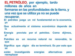 EL PETRÓLEO, por ejemplo, tardo
millones de años en
formarse en las profundidades de la tierra, y
una vez que se utiliza ya no se puede
recuperar.
El petróleo juega un rol fundamental en la economía,
ya
Que actualmente el sistema económico depende de
la
Energía provista por el petróleo. Como dijimos,
el
Petróleo es un recurso natural no renovable, lo
que
Significa que algún día se terminará. Es por esto que
se
están investigando energías alternativas para
reemplazar
 