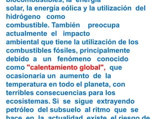 biocombustibles, la energía
solar, la energía eólica y la utilización del
hidrógeno como
combustible. También preocupa
actualmente el impacto
ambiental que tiene la utilización de los
combustibles fósiles, principalmente
debido a un fenómeno conocido
como "calentamiento global", que
ocasionaría un aumento de la
temperatura en todo el planeta, con
terribles consecuencias para los
ecosistemas. Si se sigue extrayendo
petróleo del subsuelo al ritmo que se
 