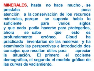 MINERALES, hasta no hace mucho , se
prestaba poca
atención a la conservación de los recursos
minerales, porque se suponía había lo
suficiente para varios siglos
y que nada podía hacerse para protegerlos,
ahora se sabe que esto es
profundamente erróneo, Cloud ha
practicado inventarios de las reservas y ha
examinado las perspectivas e introducido dos
consejos que resultan útiles para apreciar
la situación. El primero el cociente
demográfico, el segundo el modelo gráfico de
las curvas de vaciamiento.
 