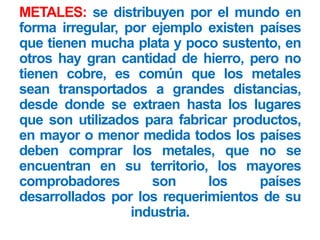 METALES: se distribuyen por el mundo en
forma irregular, por ejemplo existen países
que tienen mucha plata y poco sustento, en
otros hay gran cantidad de hierro, pero no
tienen cobre, es común que los metales
sean transportados a grandes distancias,
desde donde se extraen hasta los lugares
que son utilizados para fabricar productos,
en mayor o menor medida todos los países
deben comprar los metales, que no se
encuentran en su territorio, los mayores
comprobadores son los países
desarrollados por los requerimientos de su
industria.
 