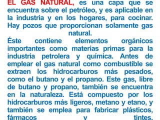 EL GAS NATURAL, es una capa que se
encuentra sobre el petróleo, y es aplicable en
la industria y en los hogares, para cocinar.
Hay pozos que proporcionan solamente gas
natural.
Éste contiene elementos orgánicos
importantes como materias primas para la
industria petrolera y química. Antes de
emplear el gas natural como combustible se
extraen los hidrocarburos más pesados,
como el butano y el propano. Este gas, libre
de butano y propano, también se encuentra
en la naturaleza. Está compuesto por los
hidrocarburos más ligeros, metano y etano, y
también se emplea para fabricar plásticos,
fármacos y tintes.
 