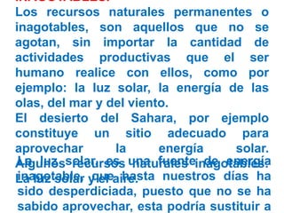 INAGOTABLES.
Los recursos naturales permanentes o
inagotables, son aquellos que no se
agotan, sin importar la cantidad de
actividades productivas que el ser
humano realice con ellos, como por
ejemplo: la luz solar, la energía de las
olas, del mar y del viento.
El desierto del Sahara, por ejemplo
constituye un sitio adecuado para
aprovechar la energía solar.
Algunos recursos naturales inagotables:
La luz solar y el aire.
La luz solar, es una fuente de energía
inagotable, que hasta nuestros días ha
sido desperdiciada, puesto que no se ha
sabido aprovechar, esta podría sustituir a
 