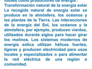 fósiles como productores de energía .
Transformación natural de la energía solar
La recogida natural de energía solar se
produce en la atmósfera, los océanos y
las plantas de la Tierra. Las interacciones
de la energía del Sol, los océanos y la
atmósfera, por ejemplo, producen vientos,
utilizados durante siglos para hacer girar
los molinos. Los sistemas modernos de
energía eólica utilizan hélices fuertes,
ligeras y producen electricidad para usos
locales y especializados o para alimentar
la red eléctrica de una región o
comunidad.
 