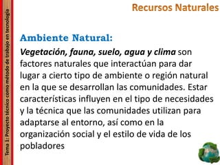 Tema1:Proyectotécnicocomométododetrabajoentecnología
Ambiente Natural:
Vegetación, fauna, suelo, agua y clima son
factores naturales que interactúan para dar
lugar a cierto tipo de ambiente o región natural
en la que se desarrollan las comunidades. Estar
características influyen en el tipo de necesidades
y la técnica que las comunidades utilizan para
adaptarse al entorno, así como en la
organización social y el estilo de vida de los
pobladores
 