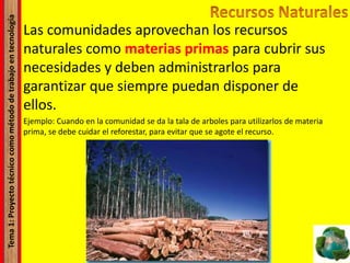 Tema1:Proyectotécnicocomométododetrabajoentecnología
Las comunidades aprovechan los recursos
naturales como materias primas para cubrir sus
necesidades y deben administrarlos para
garantizar que siempre puedan disponer de
ellos.
Ejemplo: Cuando en la comunidad se da la tala de arboles para utilizarlos de materia
prima, se debe cuidar el reforestar, para evitar que se agote el recurso.
 