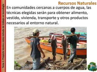 Tema1:Proyectotécnicocomométododetrabajoentecnología
En comunidades cercanas a cuerpos de agua, las
técnicas elegidas serán para obtener alimento,
vestido, vivienda, transporte y otros productos
necesarios al entorno natural.
 
