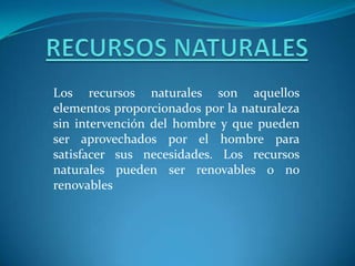 RECURSOS NATURALES Los recursos naturales son aquellos elementos proporcionados por la naturaleza sin intervención del hombre y que pueden ser aprovechados por el hombre para satisfacer sus necesidades. Los recursos naturales pueden ser renovables o no renovables  