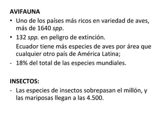AVIFAUNA Uno de los países más ricos en variedad de aves, más de 1640  spp . 132  spp.  en peligro de extinción. Ecuador tiene más especies de aves por área que cualquier otro país de América Latina;  18% del total de las especies mundiales. INSECTOS: Las especies de insectos sobrepasan el millón, y las mariposas llegan a las 4.500. 