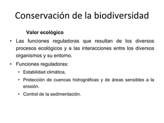 Conservación de la biodiversidad Valor ecológico Las funciones reguladoras que resultan de los diversos procesos ecológicos y a las interacciones entre los diversos organismos y su entorno.  Funciones reguladoras: Estabilidad climática,  Protección de cuencas hidrográficas y de áreas sensibles a la erosión.  Control de la sedimentación.  