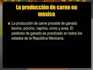 La producción de carne en
mexico
La producción de carne procede de ganado
bovino, porcino, caprino, ovino y aves. El
pastoreo de ganado es practicado en todos los
estados de la República Mexicana.
 