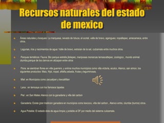 Recursos naturales del estado
de mexico
Áreas naturales y bosques: La marquesa, nevado de toluca, el ocotal, valle de bravo, agangueo, nopaltepec, amecameca, entre
otros.
Lagunas, ríos y nacimientos de agua: Valle de bravo, extraían de la sal, cutzamala entre muchos otros.
Parques temáticos: Fauna: Bio parque estrella jilotepec, mariposas monarcas temascaltepec, zoologico , mundo animal
otumba,parque de los ciervos en atizapan entre otros
Flora: se siembran flores en villa guerrero, y entros muchos municipios como villa victoria, aculco, Atenco, san simon, los
siguientes productos: Maiz, frijol, nopal, alfalfa,cebada, frutas y leguminosas.
Miel: en Municipios como zacualpan y texcaltitlan
Lana : en temoaya con los famosos tapetes
Piel : en San Mateo Atenco con la ganaderia y villa del carbon
Ganaderia: Existe gran tradicion ganadera en municipios como texcoco, villa del carbon , Atenco entre, otumba (burros) otros.
Agua Potable: El estado dota de agua limpia y potable al DF por medio del sistema cutzamala.
 