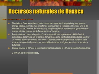 Recursos naturales de Oaxaca
El estado de Oaxaca cuenta con varias presas para regar plantíos agrícolas y para generar
energía eléctrica. Entre las más importantes se encuentran la Temazcal, el Cerro de Oro, la del
Marqués y la de Yosocuta. En el estado hay dos plantas plantas hidroeléctricas generadoras de
energía eléctrica que son las de Tamazulapam y Temazcal.
Por otro lado, en cuanto a la producción de energía eléctrica, opera desde 1994 la Central
Eoloeléctrica de la Venta. En el Istmo de Tehuantepec se ha planteado la posibilidad de construir
un corredor eólico, que incluiría 2 mil torres. Organizaciones de campesinos e indígenas de la
zona se han opuesto al proyecto por sus posibles impactos ecológicos, económicos, sociales y
culturales.
Oaxaca produce el 0,9% de la energía eléctrica total del país; el 4.6% de la energía hidroeléctrica
y el 99,9% de la eoloelectricidad.
 