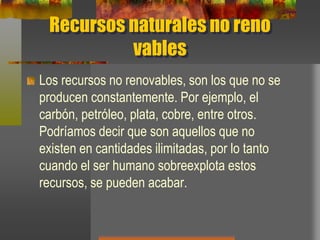 Recursos naturales no reno
vables
Los recursos no renovables, son los que no se
producen constantemente. Por ejemplo, el
carbón, petróleo, plata, cobre, entre otros.
Podríamos decir que son aquellos que no
existen en cantidades ilimitadas, por lo tanto
cuando el ser humano sobreexplota estos
recursos, se pueden acabar.
 