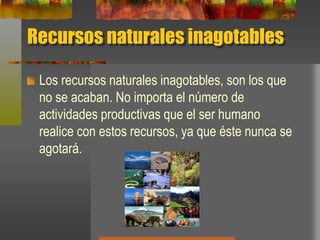 Recursos naturales inagotables
Los recursos naturales inagotables, son los que
no se acaban. No importa el número de
actividades productivas que el ser humano
realice con estos recursos, ya que éste nunca se
agotará.
 