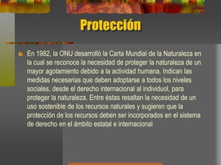 Protección
En 1982, la ONU desarrolló la Carta Mundial de la Naturaleza en
la cual se reconoce la necesidad de proteger la naturaleza de un
mayor agotamiento debido a la actividad humana. Indican las
medidas necesarias que deben adoptarse a todos los niveles
sociales, desde el derecho internacional al individuol, para
proteger la naturaleza. Entre éstas resaltan la necesidad de un
uso sostenible de los recursos naturales y sugieren que la
protección de los recursos deben ser incorporados en el sistema
de derecho en el ámbito estatal e internacional
 