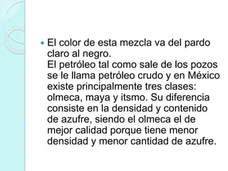  El color de esta mezcla va del pardo
claro al negro.
El petróleo tal como sale de los pozos
se le llama petróleo crudo y en México
existe principalmente tres clases:
olmeca, maya y itsmo. Su diferencia
consiste en la densidad y contenido
de azufre, siendo el olmeca el de
mejor calidad porque tiene menor
densidad y menor cantidad de azufre.
 
