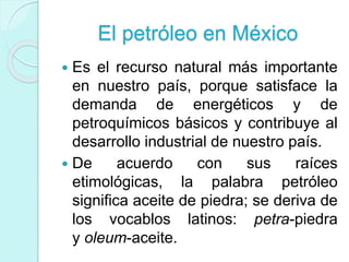 El petróleo en México
 Es el recurso natural más importante
en nuestro país, porque satisface la
demanda de energéticos y de
petroquímicos básicos y contribuye al
desarrollo industrial de nuestro país.
 De acuerdo con sus raíces
etimológicas, la palabra petróleo
significa aceite de piedra; se deriva de
los vocablos latinos: petra-piedra
y oleum-aceite.
 