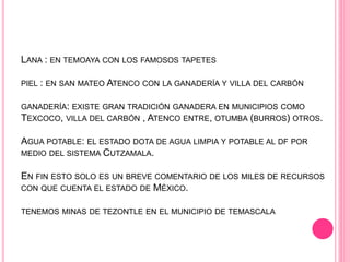 LANA : EN TEMOAYA CON LOS FAMOSOS TAPETES
PIEL : EN SAN MATEO ATENCO CON LA GANADERÍA Y VILLA DEL CARBÓN
GANADERÍA: EXISTE GRAN TRADICIÓN GANADERA EN MUNICIPIOS COMO
TEXCOCO, VILLA DEL CARBÓN , ATENCO ENTRE, OTUMBA (BURROS) OTROS.
AGUA POTABLE: EL ESTADO DOTA DE AGUA LIMPIA Y POTABLE AL DF POR
MEDIO DEL SISTEMA CUTZAMALA.
EN FIN ESTO SOLO ES UN BREVE COMENTARIO DE LOS MILES DE RECURSOS
CON QUE CUENTA EL ESTADO DE MÉXICO.
TENEMOS MINAS DE TEZONTLE EN EL MUNICIPIO DE TEMASCALA
 