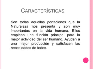 CARACTERÍSTICAS
Son todas aquellas portaciones que la
Naturaleza nos presenta y son muy
importantes en la vida humana. Ellos
emplean una función principal para la
mejor actividad del ser humano. Ayudan a
una mejor producción y satisfacen las
necesidades de todos.
 