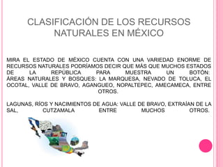 CLASIFICACIÓN DE LOS RECURSOS
NATURALES EN MÉXICO
MIRA EL ESTADO DE MÉXICO CUENTA CON UNA VARIEDAD ENORME DE
RECURSOS NATURALES PODRÍAMOS DECIR QUE MÁS QUE MUCHOS ESTADOS
DE LA REPÚBLICA PARA MUESTRA UN BOTÓN:
ÁREAS NATURALES Y BOSQUES: LA MARQUESA, NEVADO DE TOLUCA, EL
OCOTAL, VALLE DE BRAVO, AGANGUEO, NOPALTEPEC, AMECAMECA, ENTRE
OTROS.
LAGUNAS, RÍOS Y NACIMIENTOS DE AGUA: VALLE DE BRAVO, EXTRAÍAN DE LA
SAL, CUTZAMALA ENTRE MUCHOS OTROS.
 