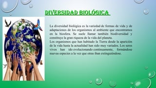 DIVERSIDAD BIOLÓGICADIVERSIDAD BIOLÓGICA
La diversidad biológica es la variedad de formas de vida y de
adaptaciones de los organismos al ambiente que encontramos
en la biosfera. Se suele llamar también biodiversidad y
constituye la gran riqueza de la vida del planeta.
Los organismos que han habitado la Tierra desde la aparición
de la vida hasta la actualidad han sido muy variados. Los seres
vivos han ido evolucionando continuamente, formándose
nuevas especies a la vez que otras iban extinguiéndose.
 